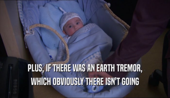 PLUS, IF THERE WAS AN EARTH TREMOR, WHICH OBVIOUSLY THERE ISN'T GOING WHICH OBVIOUSLY THERE ISN'T GOING