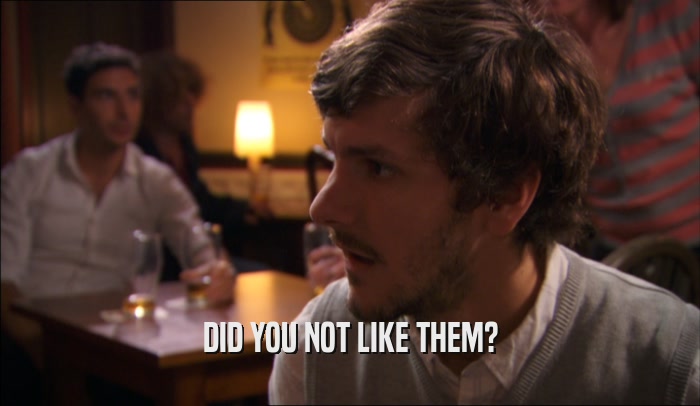 DID YOU NOT LIKE THEM?  