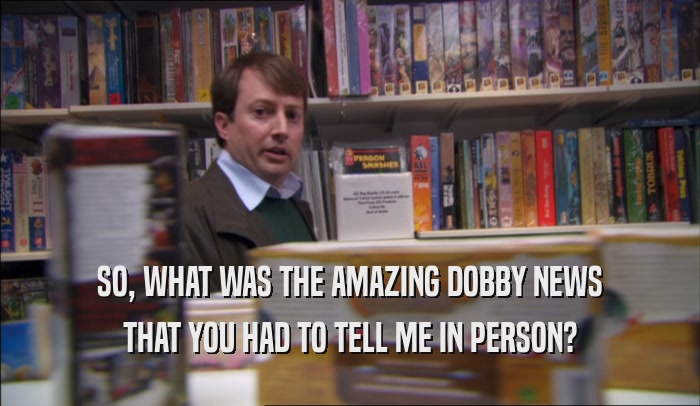 SO, WHAT WAS THE AMAZING DOBBY NEWS THAT YOU HAD TO TELL ME IN PERSON? 