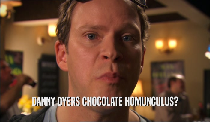 DANNY DYERS CHOCOLATE HOMUNCULUS?  