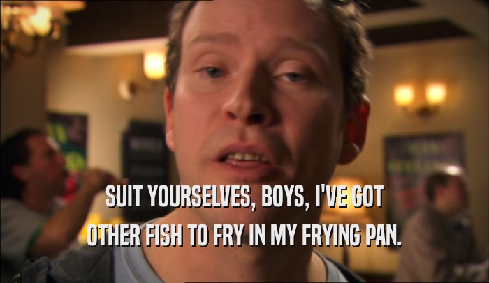 SUIT YOURSELVES, BOYS, I'VE GOT OTHER FISH TO FRY IN MY FRYING PAN. 