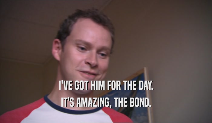 I'VE GOT HIM FOR THE DAY. IT'S AMAZING, THE BOND. 