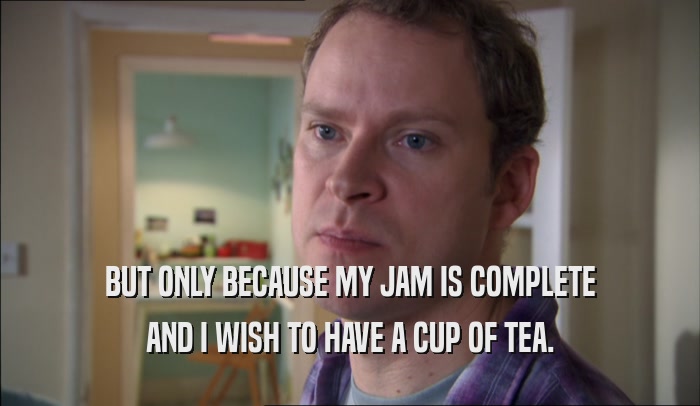 BUT ONLY BECAUSE MY JAM IS COMPLETE AND I WISH TO HAVE A CUP OF TEA. 