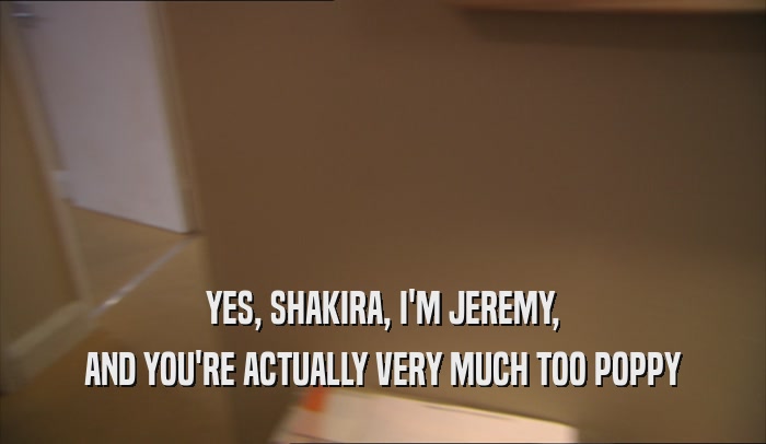 YES, SHAKIRA, I'M JEREMY, AND YOU'RE ACTUALLY VERY MUCH TOO POPPY 