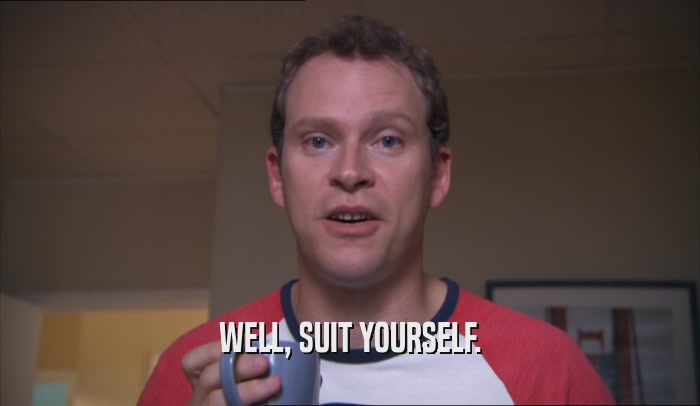 WELL, SUIT YOURSELF.  