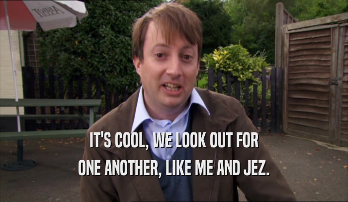 IT'S COOL, WE LOOK OUT FOR ONE ANOTHER, LIKE ME AND JEZ. 