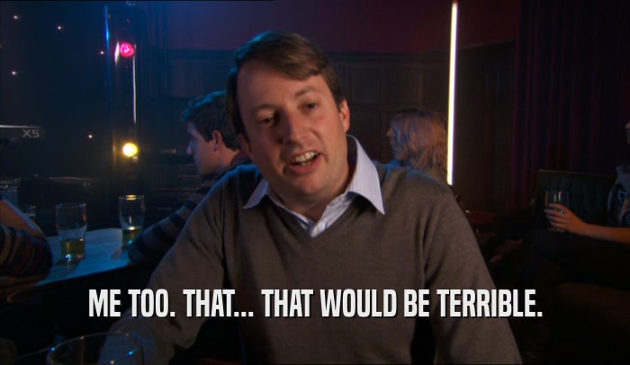 ME TOO. THAT... THAT WOULD BE TERRIBLE.  