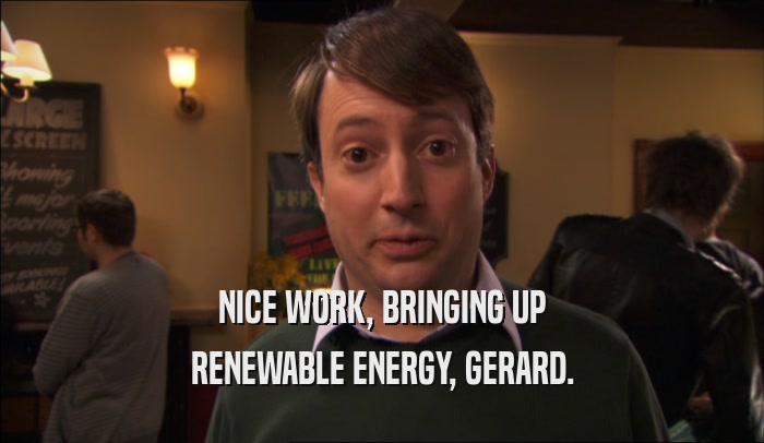 NICE WORK, BRINGING UP RENEWABLE ENERGY, GERARD. 