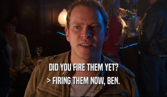 DID YOU FIRE THEM YET? > FIRING THEM NOW, BEN. 