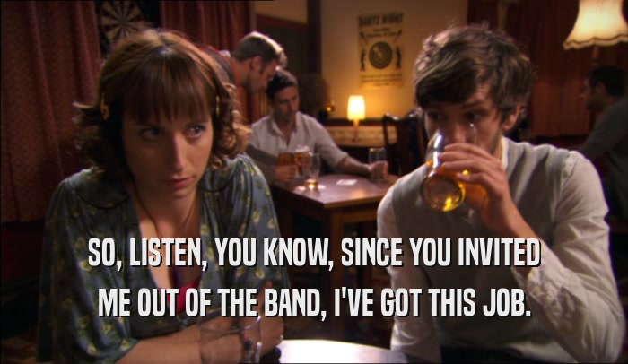 SO, LISTEN, YOU KNOW, SINCE YOU INVITED ME OUT OF THE BAND, I'VE GOT THIS JOB. 