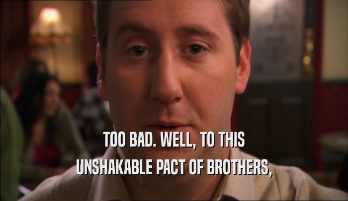 TOO BAD. WELL, TO THIS UNSHAKABLE PACT OF BROTHERS, 