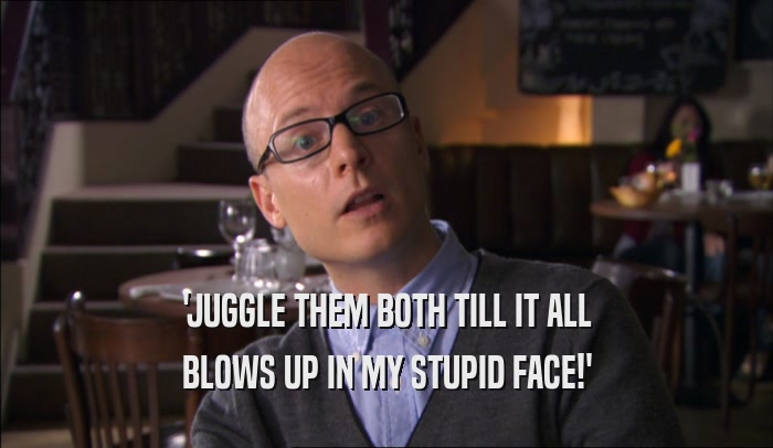 'JUGGLE THEM BOTH TILL IT ALL BLOWS UP IN MY STUPID FACE!' 