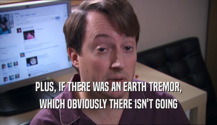 PLUS, IF THERE WAS AN EARTH TREMOR, WHICH OBVIOUSLY THERE ISN'T GOING WHICH OBVIOUSLY THERE ISN'T GOING