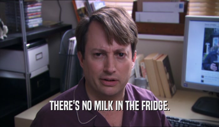 THERE'S NO MILK IN THE FRIDGE.  