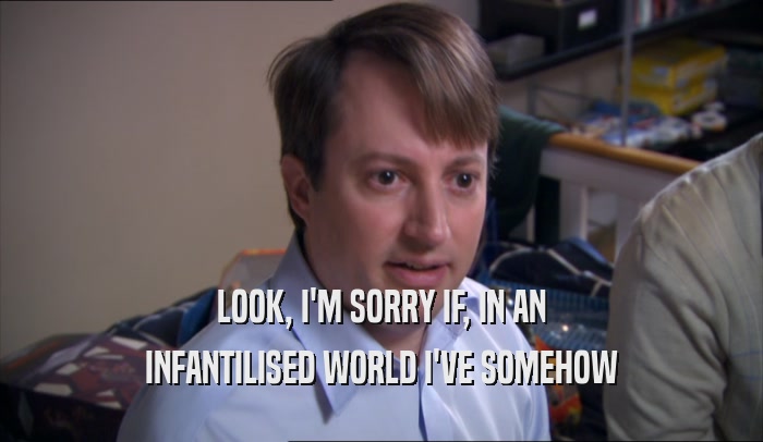 LOOK, I'M SORRY IF, IN AN INFANTILISED WORLD I'VE SOMEHOW INFANTILISED WORLD I'VE SOMEHOW