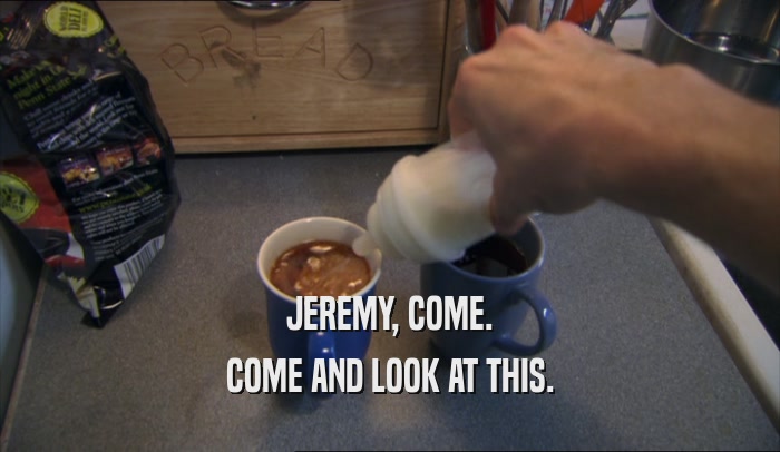 JEREMY, COME. COME AND LOOK AT THIS. 