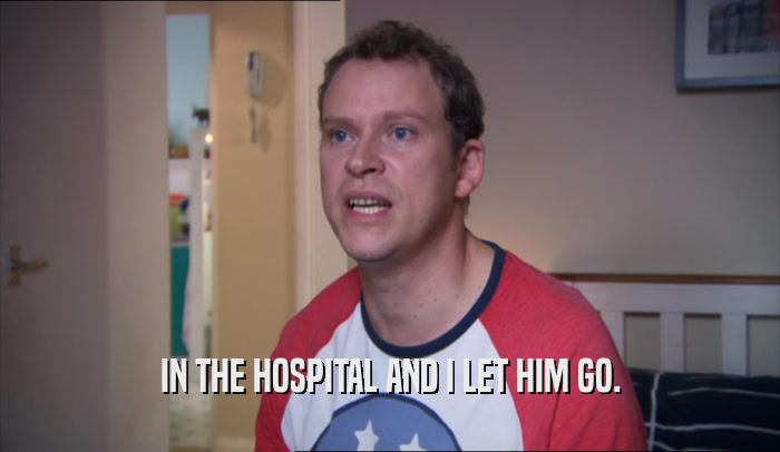 IN THE HOSPITAL AND I LET HIM GO.  