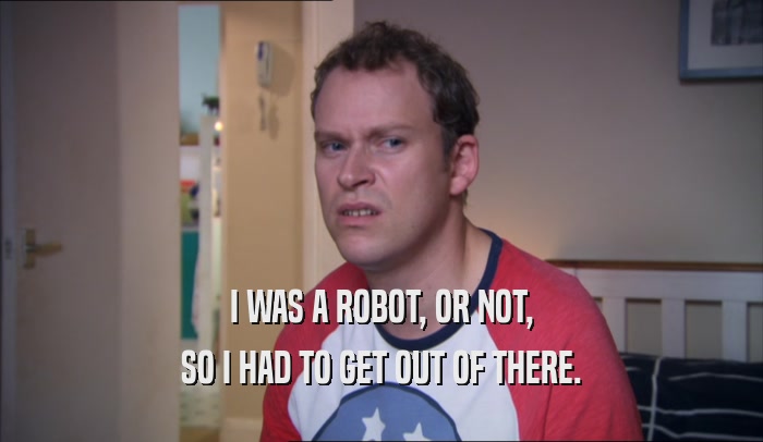 I WAS A ROBOT, OR NOT, SO I HAD TO GET OUT OF THERE. 