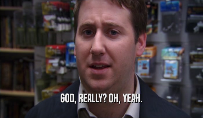 GOD, REALLY? OH, YEAH.  