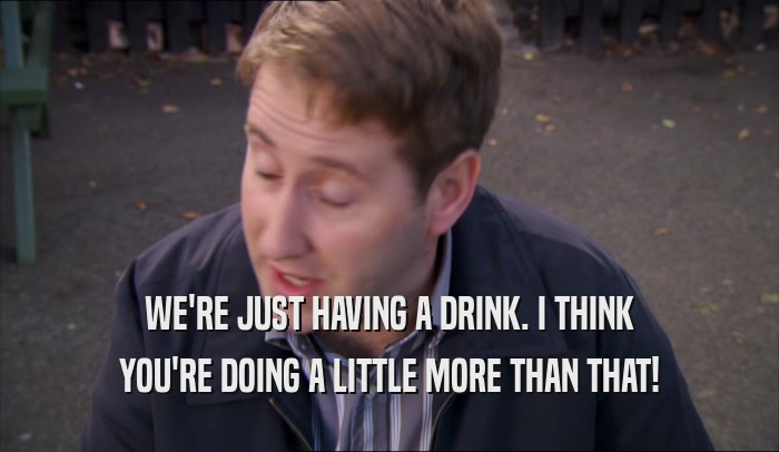 WE'RE JUST HAVING A DRINK. I THINK YOU'RE DOING A LITTLE MORE THAN THAT! 