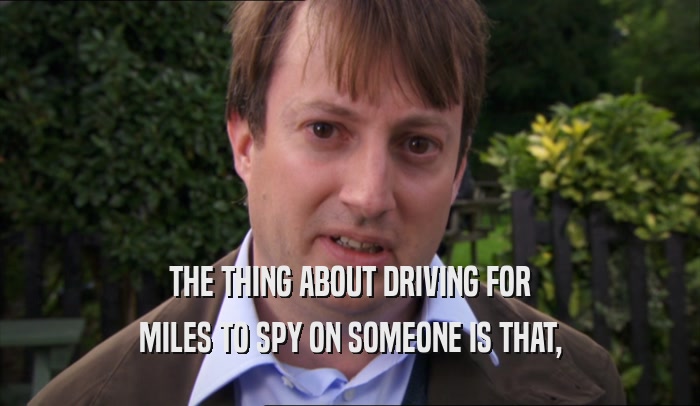 THE THING ABOUT DRIVING FOR MILES TO SPY ON SOMEONE IS THAT, 