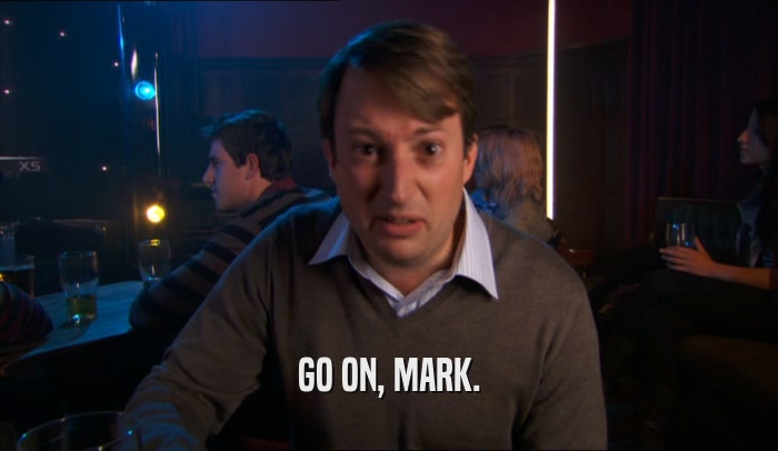GO ON, MARK.  
