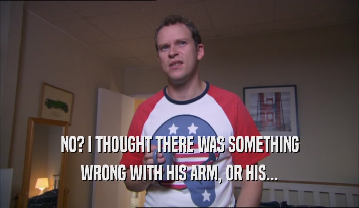 NO? I THOUGHT THERE WAS SOMETHING WRONG WITH HIS ARM, OR HIS... 