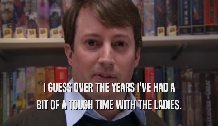 I GUESS OVER THE YEARS I'VE HAD A BIT OF A TOUGH TIME WITH THE LADIES. 