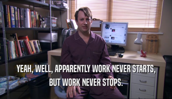 YEAH, WELL, APPARENTLY WORK NEVER STARTS, BUT WORK NEVER STOPS. 