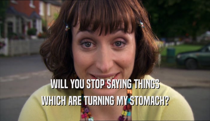 WILL YOU STOP SAYING THINGS WHICH ARE TURNING MY STOMACH? 