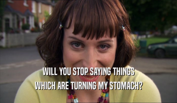 WILL YOU STOP SAYING THINGS WHICH ARE TURNING MY STOMACH? 