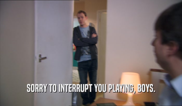 SORRY TO INTERRUPT YOU PLAYING, BOYS.  
