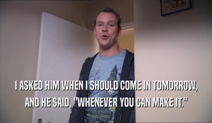 I ASKED HIM WHEN I SHOULD COME IN TOMORROW, AND HE SAID, 