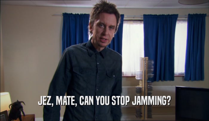 JEZ, MATE, CAN YOU STOP JAMMING?  