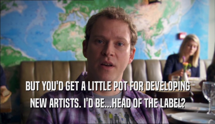 BUT YOU'D GET A LITTLE POT FOR DEVELOPING NEW ARTISTS. I'D BE...HEAD OF THE LABEL? 