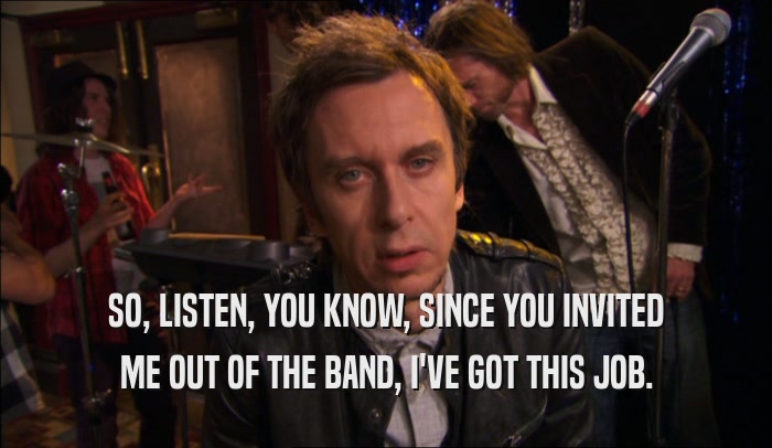 SO, LISTEN, YOU KNOW, SINCE YOU INVITED ME OUT OF THE BAND, I'VE GOT THIS JOB. 