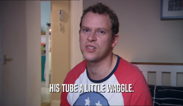 HIS TUBE A LITTLE WAGGLE.  