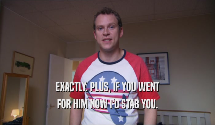 EXACTLY. PLUS, IF YOU WENT FOR HIM NOW I'D STAB YOU. 