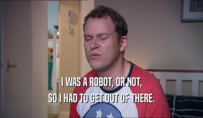 I WAS A ROBOT, OR NOT, SO I HAD TO GET OUT OF THERE. 