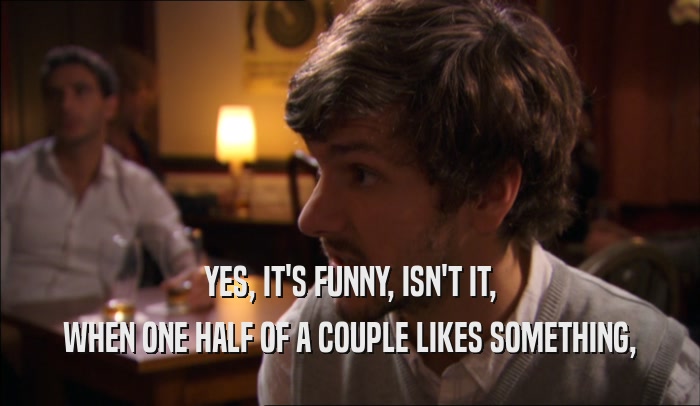 YES, IT'S FUNNY, ISN'T IT, WHEN ONE HALF OF A COUPLE LIKES SOMETHING, 