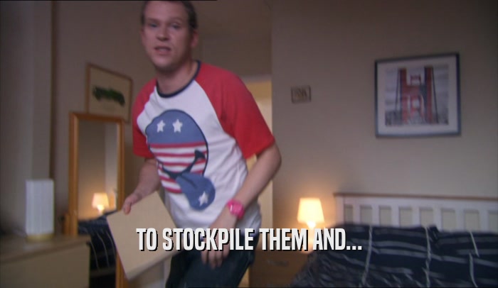 TO STOCKPILE THEM AND...  
