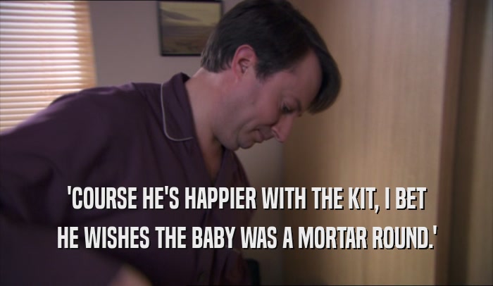 'COURSE HE'S HAPPIER WITH THE KIT, I BET HE WISHES THE BABY WAS A MORTAR ROUND.' 