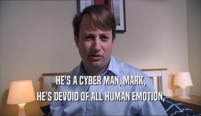 HE'S A CYBER MAN, MARK, HE'S DEVOID OF ALL HUMAN EMOTION, 
