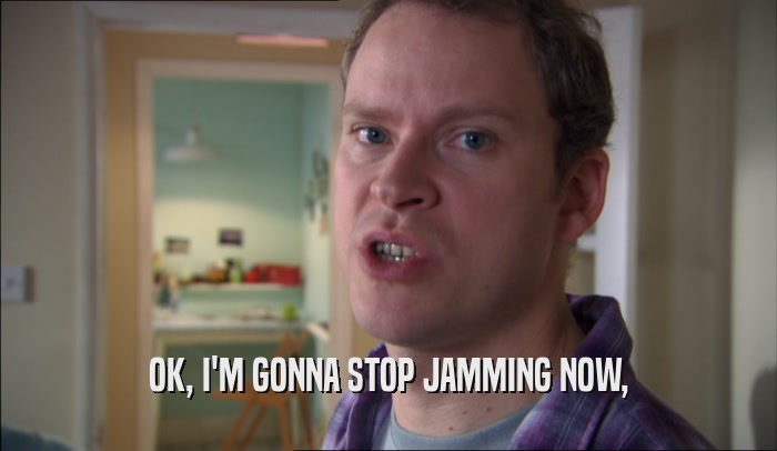 OK, I'M GONNA STOP JAMMING NOW,  