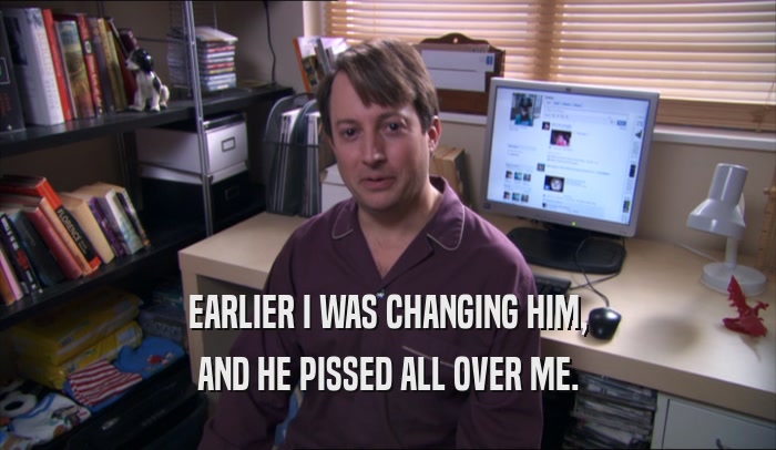 EARLIER I WAS CHANGING HIM, AND HE PISSED ALL OVER ME. 