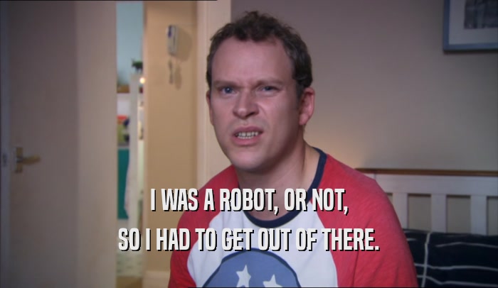 I WAS A ROBOT, OR NOT, SO I HAD TO GET OUT OF THERE. 