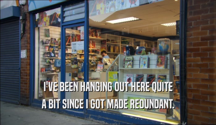I'VE BEEN HANGING OUT HERE QUITE A BIT SINCE I GOT MADE REDUNDANT. 
