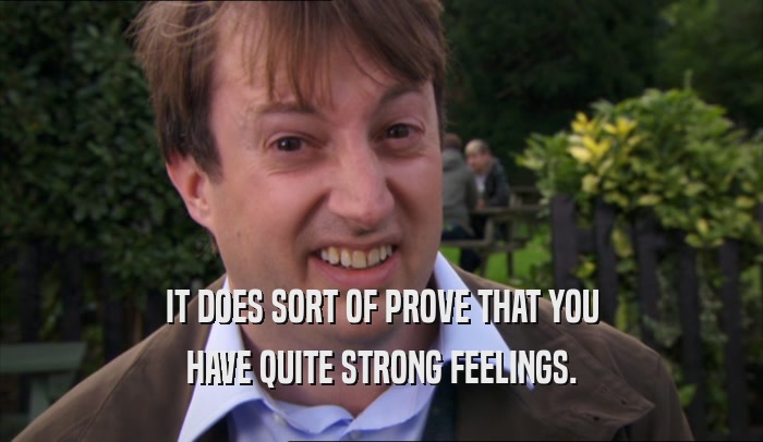 IT DOES SORT OF PROVE THAT YOU HAVE QUITE STRONG FEELINGS. 
