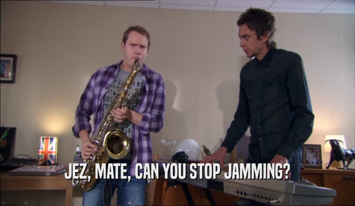 JEZ, MATE, CAN YOU STOP JAMMING?  
