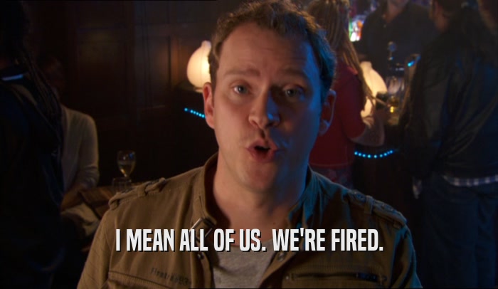 I MEAN ALL OF US. WE'RE FIRED.  
